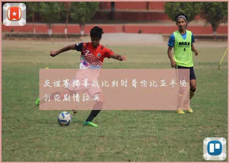 友谊赛揭幕战比利时哥伦比亚半场打花剧情拉满