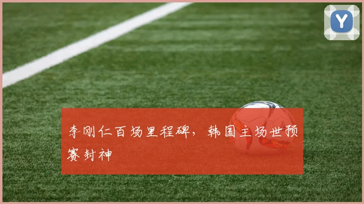 李刚仁百场里程碑,韩国主场世预赛封神