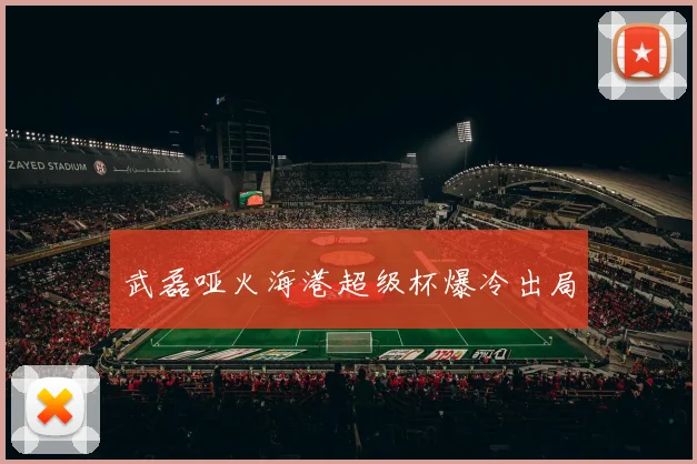武磊哑火海港超级杯爆冷出局