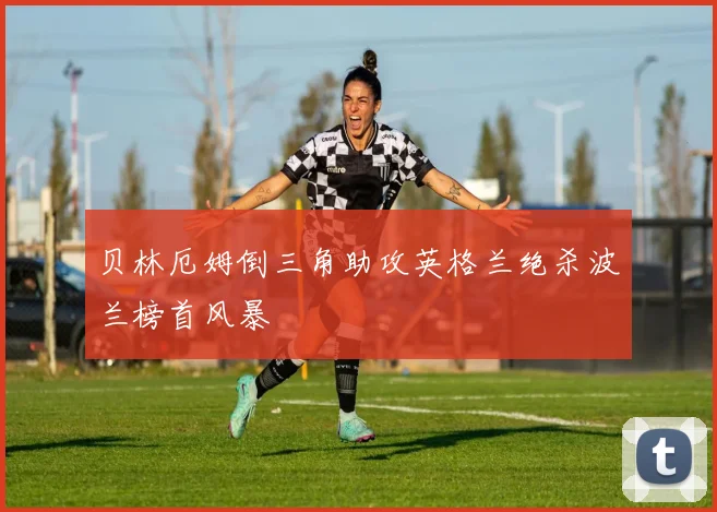 贝林厄姆倒三角助攻英格兰绝杀波兰榜首风暴
