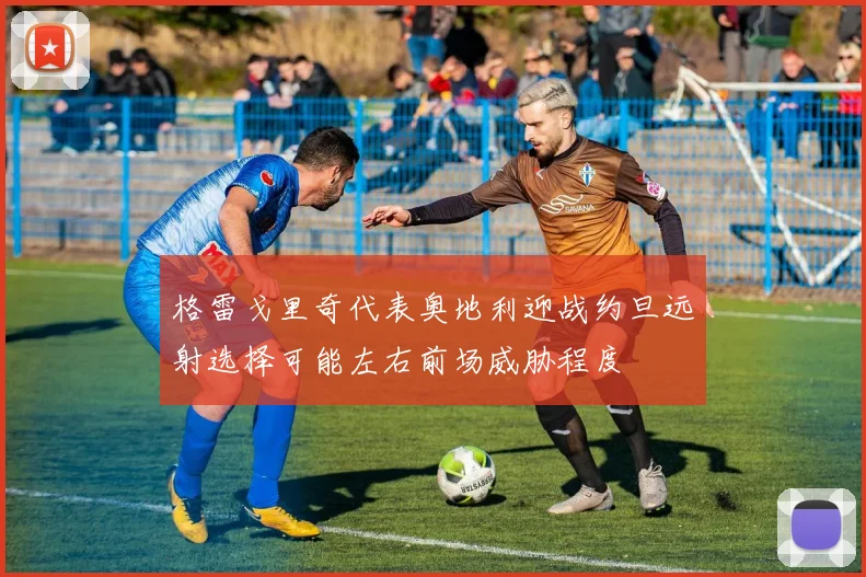 格雷戈里奇代表奥地利迎战约旦远射选择可能左右前场威胁程度