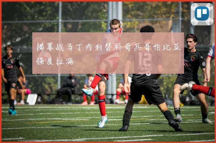 揭幕战马丁内利替补奇兵哥伦比亚强度拉满