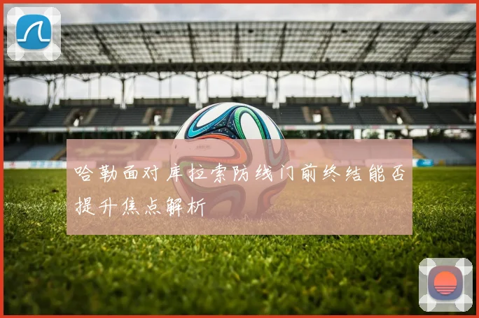 哈勒面对库拉索防线门前终结能否提升焦点解析
