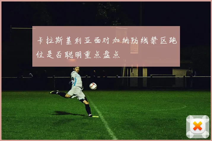 卡拉斯基利亚面对加纳防线禁区跑位是否聪明重点盘点