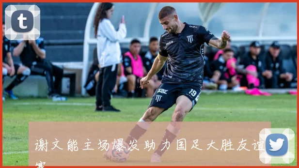 谢文能主场爆发助力国足大胜友谊赛