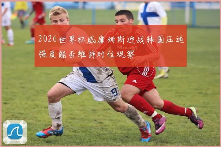 2026世界杯威廉姆斯迎战韩国压迫强度能否维持对位观察