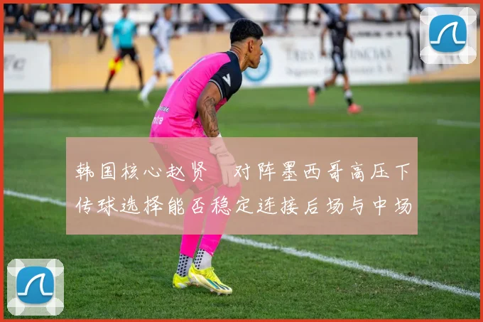 韩国核心赵贤祐对阵墨西哥高压下传球选择能否稳定连接后场与中场