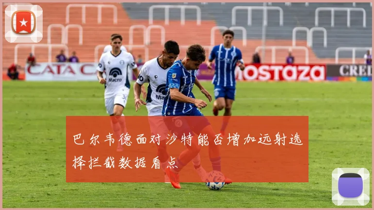 巴尔韦德面对沙特能否增加远射选择拦截数据看点