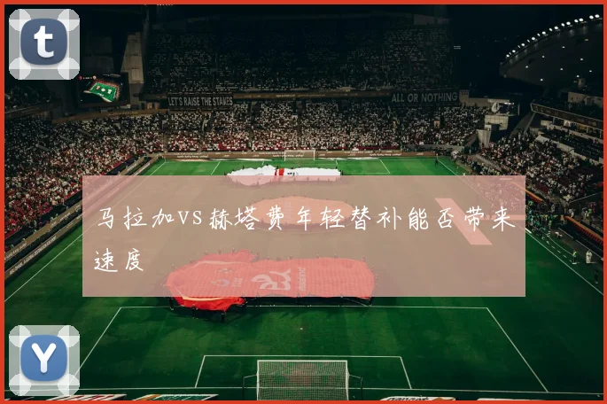 马拉加vs赫塔费年轻替补能否带来速度