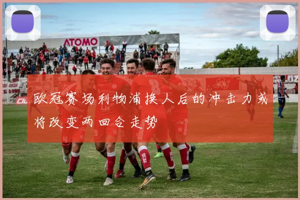 欧冠赛场利物浦换人后的冲击力或将改变两回合走势