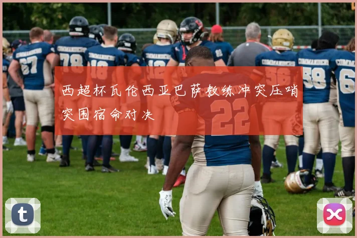 西超杯瓦伦西亚巴萨教练冲突压哨突围宿命对决