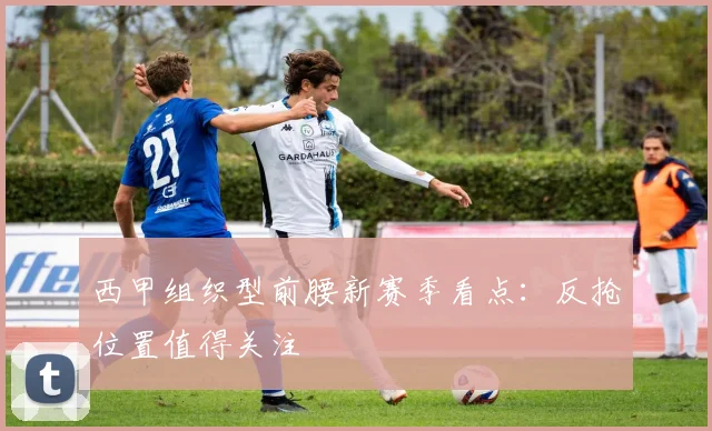 西甲组织型前腰新赛季看点：反抢位置值得关注
