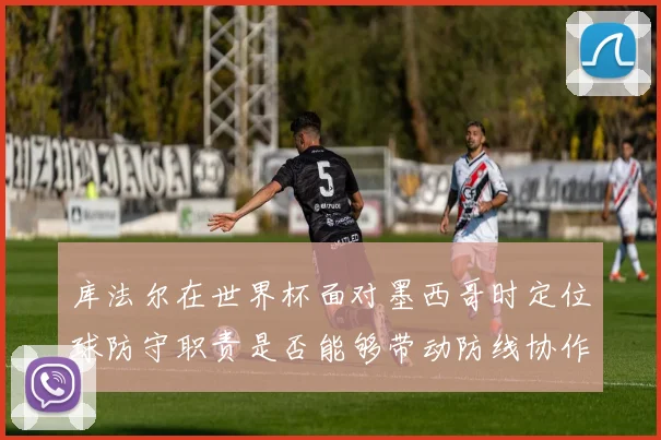 库法尔在世界杯面对墨西哥时定位球防守职责是否能够带动防线协作