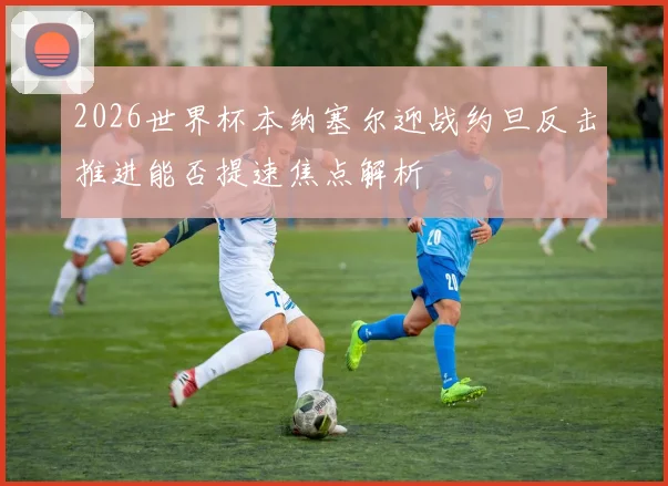 2026世界杯本纳塞尔迎战约旦反击推进能否提速焦点解析