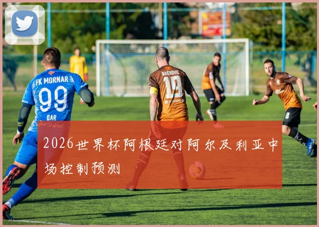 2026世界杯阿根廷对阿尔及利亚中场控制预测
