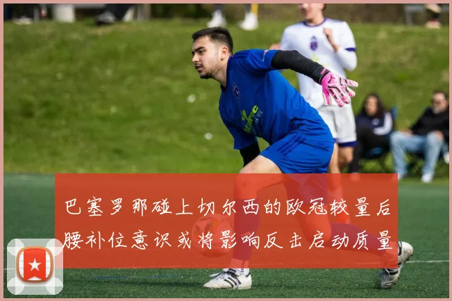 巴塞罗那碰上切尔西的欧冠较量后腰补位意识或将影响反击启动质量