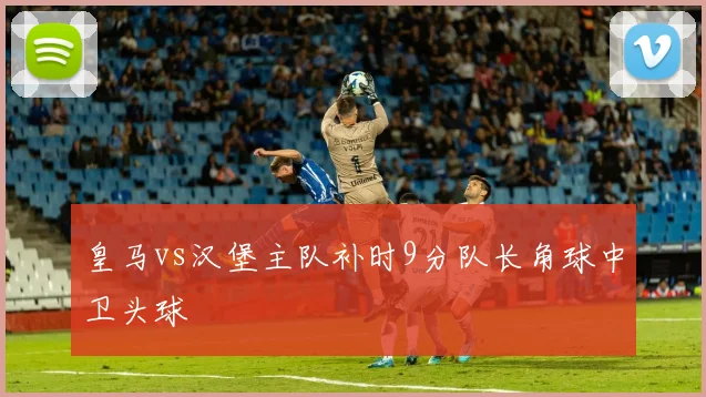 皇马vs汉堡主队补时9分队长角球中卫头球