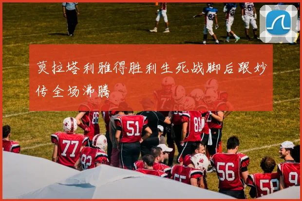 莫拉塔利雅得胜利生死战脚后跟妙传全场沸腾