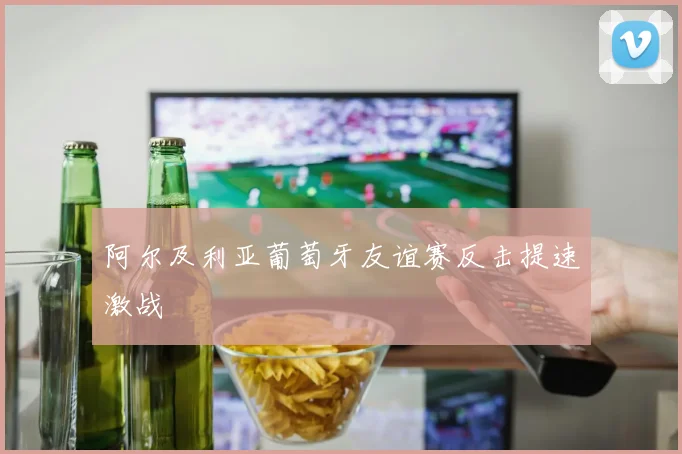 阿尔及利亚葡萄牙友谊赛反击提速激战