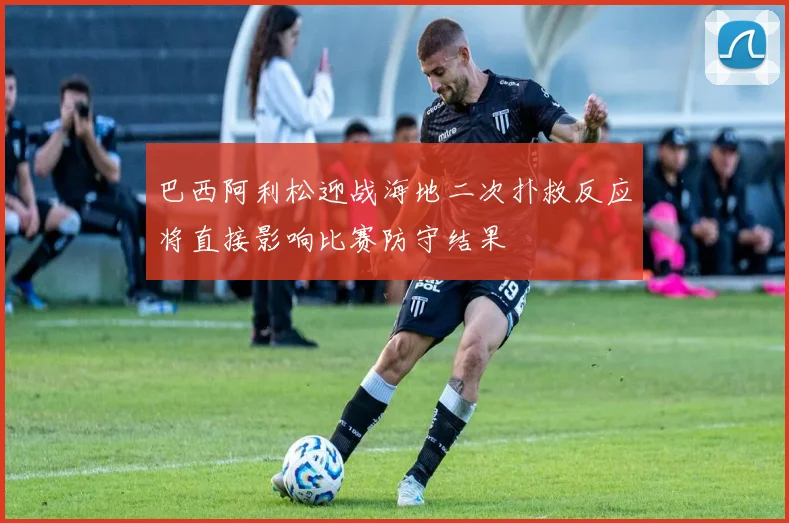 巴西阿利松迎战海地二次扑救反应将直接影响比赛防守结果