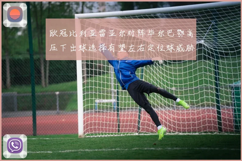 欧冠比利亚雷亚尔对阵毕尔巴鄂高压下出球选择有望左右定位球威胁