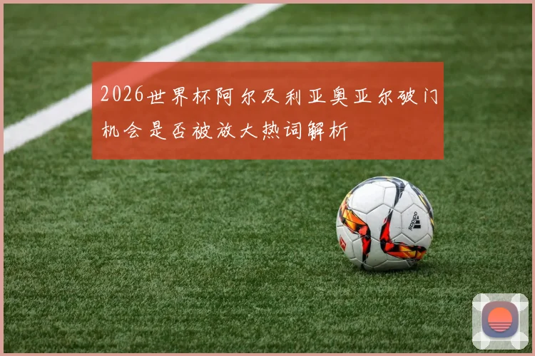 2026世界杯阿尔及利亚奥亚尔破门机会是否被放大热词解析
