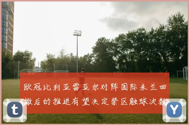 欧冠比利亚雷亚尔对阵国际米兰回撤后的推进有望决定禁区触球次数