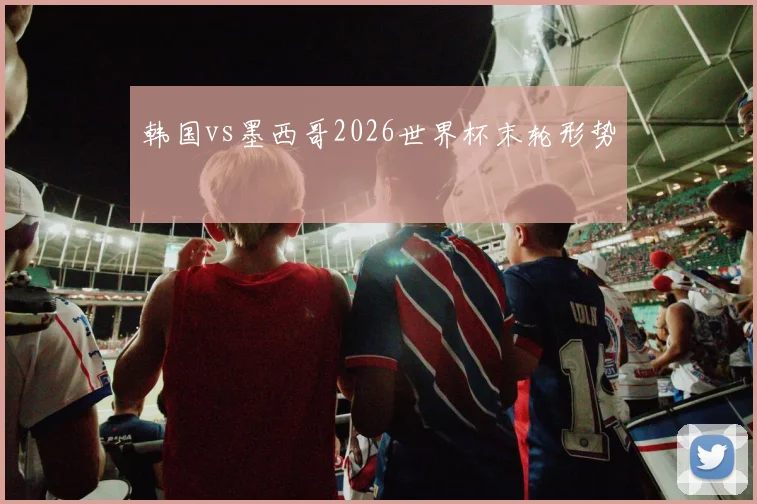 韩国vs墨西哥2026世界杯末轮形势