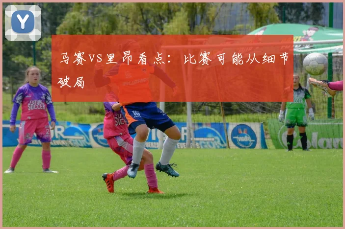 马赛vs里昂看点：比赛可能从细节破局