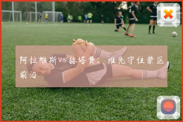阿拉维斯vs赫塔费：谁先守住禁区前沿